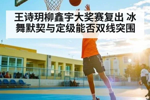王诗玥柳鑫宇大奖赛复出 冰舞默契与定级能否双线突围
