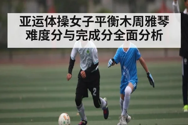 亚运体操女子平衡木周雅琴难度分与完成分全面分析